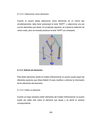 208
6.1.5.2.1 Seleccionar varios elementos
Cuando el usuario desea seleccionar varios elementos de un mismo tipo
simultáneamente, debe tener presionado la tecla “SHIFT”, y seleccionar uno por
uno los elementos que desee. En el ejemplo siguiente, se muestra la selección de
varios nodos, pero se necesita presionar la tecla “SHIFT por anticipado.
6.1.5.3 Edición de elementos
Para editar elementos desde el modelo tridimensional, el usuario puede seguir las
diferentes opciones que ofrece Babél 2.0 para modificar o eliminar la información
de los elementos del escenario.
6.1.5.3.1 Editar un elemento
Cuando se haga necesario editar elementos del modelo tridimensional, el usuario
puede dar doble click sobre el elemento que desee y se abrirá la ventana
correspondiente.
 