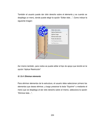 209
También el usuario puede dar click derecho sobre el elemento y es cuando se
despliega un menú, donde puede elegir la opción “Editar éste…”. Como indicar la
siguiente imagen:
Así mismo también, para nodos se puede editar el tipo de apoyo que tendrá en la
opción “Aplicar Restricción”
6.1.5.4 Eliminar elemento
Para eliminar elementos de la estructura, el usuario debe seleccionar primero los
elementos que desea eliminar, y luego presionar la tecla “Suprimir” o mediante el
menú que se despliega al dar click derecho sobre el mismo, selecciona la opción
“Eliminar éste…”.
 
