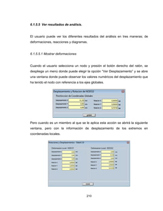 210
6.1.5.5 Ver resultados de análisis.
El usuario puede ver los diferentes resultados del análisis en tres maneras; de
deformaciones, reacciones y diagramas.
6.1.5.5.1 Mostrar deformaciones
Cuando el usuario selecciona un nodo y presión el botón derecho del ratón, se
despliega un menú donde puede elegir la opción “Ver Desplazamiento” y se abre
una ventana donde puede observar los valores numéricos del desplazamiento que
ha tenido el nodo con referencia a los ejes globales.
Pero cuando es un miembro al que se le aplica esta acción se abrirá la siguiente
ventana, pero con la información de desplazamiento de los extremos en
coordenadas locales.
 