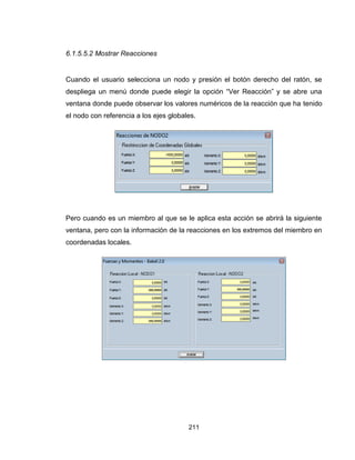 211
6.1.5.5.2 Mostrar Reacciones
Cuando el usuario selecciona un nodo y presión el botón derecho del ratón, se
despliega un menú donde puede elegir la opción “Ver Reacción” y se abre una
ventana donde puede observar los valores numéricos de la reacción que ha tenido
el nodo con referencia a los ejes globales.
Pero cuando es un miembro al que se le aplica esta acción se abrirá la siguiente
ventana, pero con la información de la reacciones en los extremos del miembro en
coordenadas locales.
 