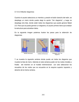 212
6.1.5.5.3 Mostrar diagramas
Cuando el usuario selecciona un miembro y presión el botón derecho del ratón, se
despliega un menú donde puede elegir la opción “Ver diagrama”, y luego se
despliega otra lista, donde están todos los diagramas que puede generar Babel
2.0. Para que se pueda generar un diagrama, el usuario primero tiene que analizar
la estructura para actualizar datos.
En la siguiente imagen podemos ilustrar los pasos para la obtención de
diagramas:
Y se muestra la siguiente ventana donde puede ver todos los diagrama que
muestra la lista de menú. Además en esta ventana puede ver los nodos iniciales y
finales del miembro en el modelo tridimensional con solo seleccionar los
recuadros de los nodos que se encuentra en la esquina superior izquierdo y
derecho de la misma ventana.
Modelo Estructural Análisis de Estructura Desplegar menú “Ver
Diagrama”
 