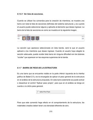 215
6.1.6.1 Ver lista de secciones.
Cuando se utilizan los comandos para la creación de miembros, se muestra una
barra con toda la lista de secciones definidas del sistema estructural, y es cuando
el usuario puede seleccionar alguna y aplicarla al elemento que desea ingresar. La
barra de la lista de secciones es como se muestra en la siguiente imagen.
La sección que aparezca seleccionada en ésta banda, será la que el usuario
aplicará a los miembros que desee ingresar. Cuando el usuario haya elegido la
sección adecuada, puede ocultar ésta barra sin ninguna dificultad con los botones
“ocultar” que aparecen en las esquinas superiores de la banda.
6.1.7 BARRA DE PESO DE LA ESTRUCTURA
Es una barra que se encuentra visible en la parte inferior izquierda de la interfaz
gráfica de Babel 2.0 y es la encargada de aplicar el peso general de la estructura
en el análisis de la estructura propuesta. En esta barra solamente se puede activar
o desactivar el control “Aplicar peso propio”, para que en el análisis se tenga en
cuenta o no dicho peso general.
Para que este comando haga efecto en el comportamiento de la estructura, los
materiales creados deben tener una densidad diferente de cero.
 