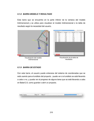 216
6.1.8 BARRA MODELO Y RESULTADO
Esta barra que se encuentra en la parte inferior de la ventana del modelo
tridimensional y se utiliza para visualizar el modelo tridimensional o la tabla de
resultado según la necesidad del usuario.
6.1.9 BARRA DE ESTADO
Con esta barra, el usuario puede enterarse del sistema de coordenadas que se
está usando para el análisis del proyecto, puede ver si el análisis se está llevando
a cabo o no, y puede ver el progreso de alguna tarea que se esté llevando a cabo
en Babel 2.0, como guardar o abrir un proyecto.
Visualización del modelo
tridimensional
Visualización de la tabla de
resultados
 