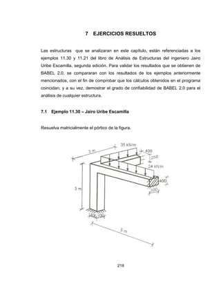 218
7 EJERCICIOS RESUELTOS
Las estructuras que se analizaran en este capítulo, están referenciadas a los
ejemplos 11.30 y 11.21 del libro de Análisis de Estructuras del ingeniero Jairo
Uribe Escamilla, segunda edición. Para validar los resultados que se obtienen de
BABEL 2.0, se compararan con los resultados de los ejemplos anteriormente
mencionados, con el fin de comprobar que los cálculos obtenidos en el programa
coincidan, y a su vez, demostrar el grado de confiabilidad de BABEL 2.0 para el
análisis de cualquier estructura.
7.1 Ejemplo 11.30 – Jairo Uribe Escamilla
Resuelva matricialmente el pórtico de la figura.
 
