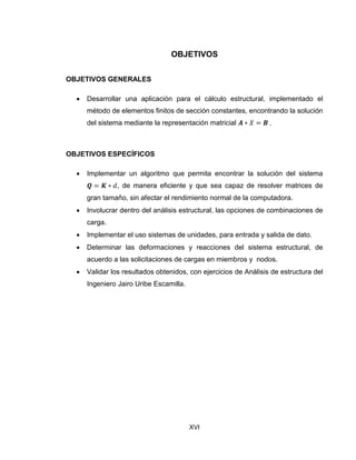 XVI
OBJETIVOS
OBJETIVOS GENERALES
 Desarrollar una aplicación para el cálculo estructural, implementado el
método de elementos finitos de sección constantes, encontrando la solución
del sistema mediante la representación matricial .
OBJETIVOS ESPECÍFICOS
 Implementar un algoritmo que permita encontrar la solución del sistema
, de manera eficiente y que sea capaz de resolver matrices de
gran tamaño, sin afectar el rendimiento normal de la computadora.
 Involucrar dentro del análisis estructural, las opciones de combinaciones de
carga.
 Implementar el uso sistemas de unidades, para entrada y salida de dato.
 Determinar las deformaciones y reacciones del sistema estructural, de
acuerdo a las solicitaciones de cargas en miembros y nodos.
 Validar los resultados obtenidos, con ejercicios de Análisis de estructura del
Ingeniero Jairo Uribe Escamilla.
 