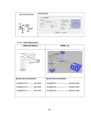 221
SECCIÓN 400X250
SEC400X250
1.1.1.1 Armar Estructura
LIBRO ESCAMILLA BABEL 2.0
Sección de los miembros:
ELEMENTO 2-1 -------- 300 X400
ELEMENTO 4-1 -------- 400 X250
ELEMENTO 3-1 -------- 300 X400
Sección de los miembros:
ELEMENTO1 --------------------- SEC300 X400
ELEMENTO2 --------------------- SEC400 X250
ELEMENTO3 --------------------- SEC300 X400
 