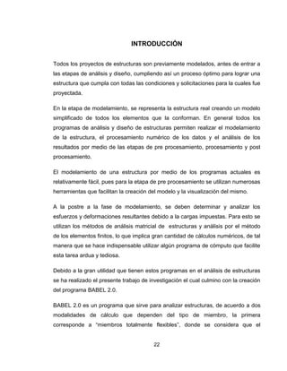 22
INTRODUCCIÓN
Todos los proyectos de estructuras son previamente modelados, antes de entrar a
las etapas de análisis y diseño, cumpliendo así un proceso óptimo para lograr una
estructura que cumpla con todas las condiciones y solicitaciones para la cuales fue
proyectada.
En la etapa de modelamiento, se representa la estructura real creando un modelo
simplificado de todos los elementos que la conforman. En general todos los
programas de análisis y diseño de estructuras permiten realizar el modelamiento
de la estructura, el procesamiento numérico de los datos y el análisis de los
resultados por medio de las etapas de pre procesamiento, procesamiento y post
procesamiento.
El modelamiento de una estructura por medio de los programas actuales es
relativamente fácil, pues para la etapa de pre procesamiento se utilizan numerosas
herramientas que facilitan la creación del modelo y la visualización del mismo.
A la postre a la fase de modelamiento, se deben determinar y analizar los
esfuerzos y deformaciones resultantes debido a la cargas impuestas. Para esto se
utilizan los métodos de análisis matricial de estructuras y análisis por el método
de los elementos finitos, lo que implica gran cantidad de cálculos numéricos, de tal
manera que se hace indispensable utilizar algún programa de cómputo que facilite
esta tarea ardua y tediosa.
Debido a la gran utilidad que tienen estos programas en el análisis de estructuras
se ha realizado el presente trabajo de investigación el cual culmino con la creación
del programa BABEL 2.0.
BABEL 2.0 es un programa que sirve para analizar estructuras, de acuerdo a dos
modalidades de cálculo que dependen del tipo de miembro, la primera
corresponde a “miembros totalmente flexibles”, donde se considera que el
 