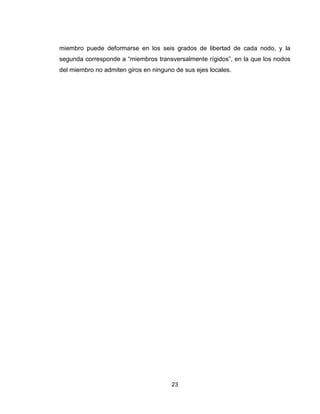23
miembro puede deformarse en los seis grados de libertad de cada nodo, y la
segunda corresponde a “miembros transversalmente rígidos”, en la que los nodos
del miembro no admiten giros en ninguno de sus ejes locales.
 