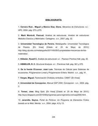 248
BIBLIOGRAFÍA
1. Cervera Ruiz , Miguel y Blanco Diaz, Elena. Mecanica de Estructuras. s.l. :
UPC, 2004. pág. 273 y 275.
2. Martí Montrull, Pascual. Analisis de estructuras. Analisis de estructuras
Metodos Clasicos y Matriciales. Cartagena : s.n., 2007, pág. 32.
3. Universidad Tecnologica de Pereira. Metalografia- Universidad Tecnologica
de Pereira. [En línea] [Citado el: 25 de Mayo de 2012.]
http://blog.utp.edu.co/metalografia/2011/05/29/2-propiedades-mecanicas-de-los-
materiales/.
4. Hibbeler, Rusell C. Analisis de estructural. s.l. : Pearson Prentice Hall, pág. 40.
5. HIBBELER, R. C. Structural Analysis. s.l. : Prentince Hall. pág. 561 y 570.
6. De la fuente O'connor, José Luis. Técnicas de Cálculo para Sistemas de
ecuaciones, Programacion Lineal y Programacion Entera. Madrid : s.n., pág. 41.
7. Vargas, Miguel. Factorización Cholesky simbolica. CIMAT. [En línea]
8. Universidad de Concepcion. Manual SAP 2000. Concepcion : s.n., 2004. pág.
2.
9. Tensei, Jose. Blog Spot. [En línea] [Citado el: 25 de Mayo de 2012.]
http://eyvo.blogspot.com/2010/08/programas-para-ingenieria-civil-sap2000.html.
10. Jaramillo, Nayive. Portal de Pórticos: Un Programa de Elementos Finitos
basado en la Web. Merida : s.n., 2004. págs. 4,9 y 13.
 