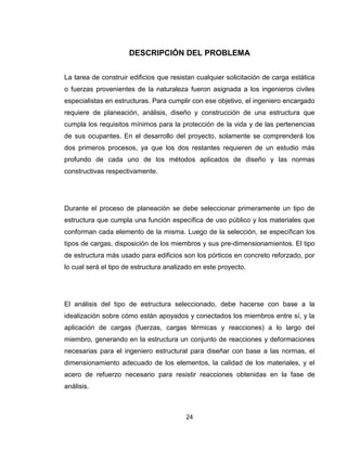 24
DESCRIPCIÓN DEL PROBLEMA
La tarea de construir edificios que resistan cualquier solicitación de carga estática
o fuerzas provenientes de la naturaleza fueron asignada a los ingenieros civiles
especialistas en estructuras. Para cumplir con ese objetivo, el ingeniero encargado
requiere de planeación, análisis, diseño y construcción de una estructura que
cumpla los requisitos mínimos para la protección de la vida y de las pertenencias
de sus ocupantes. En el desarrollo del proyecto, solamente se comprenderá los
dos primeros procesos, ya que los dos restantes requieren de un estudio más
profundo de cada uno de los métodos aplicados de diseño y las normas
constructivas respectivamente.
Durante el proceso de planeación se debe seleccionar primeramente un tipo de
estructura que cumpla una función específica de uso público y los materiales que
conforman cada elemento de la misma. Luego de la selección, se especifican los
tipos de cargas, disposición de los miembros y sus pre-dimensionamientos. El tipo
de estructura más usado para edificios son los pórticos en concreto reforzado, por
lo cual será el tipo de estructura analizado en este proyecto.
El análisis del tipo de estructura seleccionado, debe hacerse con base a la
idealización sobre cómo están apoyados y conectados los miembros entre sí, y la
aplicación de cargas (fuerzas, cargas térmicas y reacciones) a lo largo del
miembro, generando en la estructura un conjunto de reacciones y deformaciones
necesarias para el ingeniero estructural para diseñar con base a las normas, el
dimensionamiento adecuado de los elementos, la calidad de los materiales, y el
acero de refuerzo necesario para resistir reacciones obtenidas en la fase de
análisis.
 