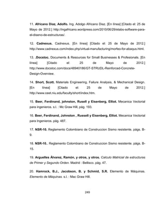 249
11. Africano Diaz, Adolfo. Ing. Adolgo Africano Diaz. [En línea] [Citado el: 25 de
Mayo de 2012.] http://ingafricano.wordpress.com/2010/06/29/etabs-software-para-
el-diseno-de-estructuras/.
12. Cadnexus. Cadnexus. [En línea] [Citado el: 25 de Mayo de 2012.]
http://www.cadnexus.com/index.php/virtual-manufacturing/morfeo-for-abaqus.html.
13. .Docstoc. Documents & Resources for Small Businesses & Profesionals. [En
línea] [Citado el: 25 de Mayo de 2012.]
http://www.docstoc.com/docs/48940186/GT-STRUDL-Reinforced-Concrete-
Design-Overview.
14. Short, Scott. Materials Engineering, Failure Analysis, & Mechanical Design.
[En línea] [Citado el: 25 de Mayo de 2012.]
http://www.ceet.niu.edu/faculty/short/index.htm.
15. Beer, Ferdinand, johnston, Rusell y Eisenberg, Elliot. Mecanica Vectorial
para ingenieros. s.l. : Mc Graw Hill, pág. 193.
16. Beer, Ferdinand, Johnston , Russell y Eisenberg, Elliot. Mecanica Vectorial
para Ingenieros. pág. 487.
17. NSR-10. Reglamento Colombiano de Construccion Sismo resistente. págs. B-
9.
18. NSR-10.. Reglamento Colombiano de Construccion Sismo resistente. págs. B-
15.
19. Arguelles Álvarez, Ramón, y otros, y otros. Calculo Matricial de estructuras
de Primer y Segundo Orden. Madrid : Bellisco. pág. 47.
20. Hamrock, B.J., Jacobson, B. y Schmid, S.R. Elemento de Máquinas.
Elemento de Máquinas. s.l. : Mac Graw Hill.
 