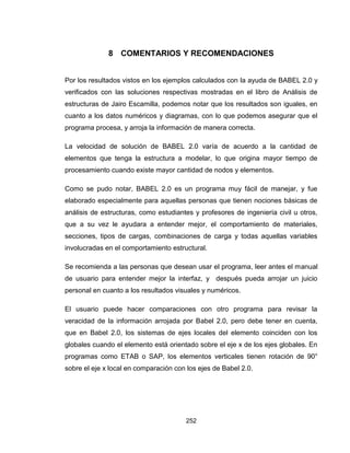 252
8 COMENTARIOS Y RECOMENDACIONES
Por los resultados vistos en los ejemplos calculados con la ayuda de BABEL 2.0 y
verificados con las soluciones respectivas mostradas en el libro de Análisis de
estructuras de Jairo Escamilla, podemos notar que los resultados son iguales, en
cuanto a los datos numéricos y diagramas, con lo que podemos asegurar que el
programa procesa, y arroja la información de manera correcta.
La velocidad de solución de BABEL 2.0 varía de acuerdo a la cantidad de
elementos que tenga la estructura a modelar, lo que origina mayor tiempo de
procesamiento cuando existe mayor cantidad de nodos y elementos.
Como se pudo notar, BABEL 2.0 es un programa muy fácil de manejar, y fue
elaborado especialmente para aquellas personas que tienen nociones básicas de
análisis de estructuras, como estudiantes y profesores de ingeniería civil u otros,
que a su vez le ayudara a entender mejor, el comportamiento de materiales,
secciones, tipos de cargas, combinaciones de carga y todas aquellas variables
involucradas en el comportamiento estructural.
Se recomienda a las personas que desean usar el programa, leer antes el manual
de usuario para entender mejor la interfaz, y después pueda arrojar un juicio
personal en cuanto a los resultados visuales y numéricos.
El usuario puede hacer comparaciones con otro programa para revisar la
veracidad de la información arrojada por Babel 2.0, pero debe tener en cuenta,
que en Babel 2.0, los sistemas de ejes locales del elemento coinciden con los
globales cuando el elemento está orientado sobre el eje x de los ejes globales. En
programas como ETAB o SAP, los elementos verticales tienen rotación de 90°
sobre el eje x local en comparación con los ejes de Babel 2.0.
 