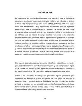 26
JUSTIFICACIÓN
La mayoría de los programas comerciales y de uso libre, para el cálculos de
estructuras aporticadas en concreto reforzado mediante los métodos de análisis
matricial y de elementos finitos, tales como ETABS, SAP2000, RCB ,SCI COL y
otros, son herramientas muy reconocidas actualmente, por los ingenieros
estructurales para el modelamiento de edificios. La ventaja de usar estos
programas radica primordialmente, en que se puede modelar el comportamiento
de edificios para los efectos de cargas estática y dinámica en los diferentes
sistemas estructurales conocidos. Pero la representación gráfica que se consigue
de cada uno de los elementos que conforma la estructura, requiere algo más de
realismo, que figure la condición real (Las vigas y columnas equivalen a una línea
en el espacio; la losa y los muros una figura plana; los nudos no definen dimensión
y además en elementos en concreto no se visualiza la configuración del acero en
el interior de vigas y columnas), lo cual hace que no sea muy atractivos si la
estructura cuenta con muchos elementos tipo línea y figuras planas.
Otro aspecto a considerar es que la mayoría del software más utilizado en nuestro
país, dedicado al análisis estructural son extranjeros y casi siempre están Ingles,
por lo cual es una desventaja para aquellos que están aprendiendo a utilizarlos, y
les cuesta familiarizarse con los comandos y la bandeja de entrada de datos.
Debido a las pequeñas desventaja que presentan algunos programas para
representar los elementos de una estructuras, tal cual como se vería en la
estructura real, y aprovechando la Tecnología que nos brindan las librerías
gráficas, se trabajara con una aplicación que permita el uso de polígonos, texturas,
transparencia, colores, líneas, puntos, luces, sombra y otros, con el objetivo de
obtener interface gráfica muy atractiva para el usuario.
 