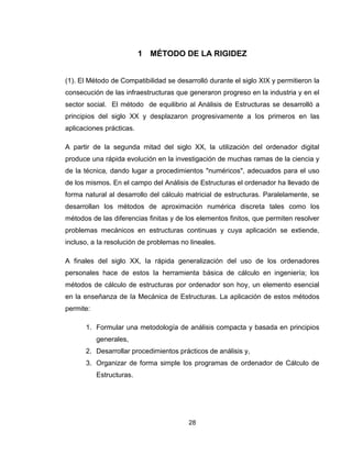 28
1 MÉTODO DE LA RIGIDEZ
(1). El Método de Compatibilidad se desarrolló durante el siglo XIX y permitieron la
consecución de las infraestructuras que generaron progreso en la industria y en el
sector social. El método de equilibrio al Análisis de Estructuras se desarrolló a
principios del siglo XX y desplazaron progresivamente a Ios primeros en las
aplicaciones prácticas.
A partir de la segunda mitad del siglo XX, la utilización del ordenador digital
produce una rápida evolución en la investigación de muchas ramas de la ciencia y
de la técnica, dando lugar a procedimientos "numéricos", adecuados para el uso
de los mismos. En el campo del Análisis de Estructuras el ordenador ha llevado de
forma natural al desarrollo del cálculo matricial de estructuras. Paralelamente, se
desarrollan los métodos de aproximación numérica discreta tales como los
métodos de las diferencias finitas y de los elementos finitos, que permiten resolver
problemas mecánicos en estructuras continuas y cuya aplicación se extiende,
incluso, a Ia resolución de problemas no lineales.
A finales del siglo XX, Ia rápida generalización del uso de los ordenadores
personales hace de estos Ia herramienta básica de cálculo en ingeniería; los
métodos de cálculo de estructuras por ordenador son hoy, un elemento esencial
en la enseñanza de Ia Mecánica de Estructuras. La aplicación de estos métodos
permite:
1. Formular una metodología de análisis compacta y basada en principios
generales,
2. Desarrollar procedimientos prácticos de análisis y,
3. Organizar de forma simple los programas de ordenador de Cálculo de
Estructuras.
 