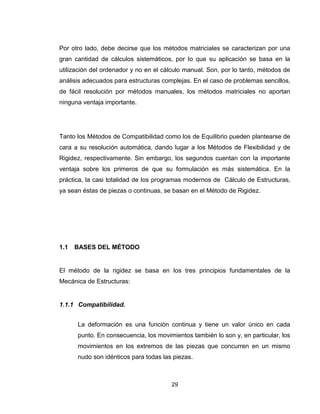 29
Por otro lado, debe decirse que los métodos matriciales se caracterizan por una
gran cantidad de cálculos sistemáticos, por Io que su aplicación se basa en la
utilización del ordenador y no en el cálculo manual. Son, por lo tanto, métodos de
análisis adecuados para estructuras complejas. En el caso de problemas sencillos,
de fácil resolución por métodos manuales, los métodos matriciales no aportan
ninguna ventaja importante.
Tanto los Métodos de Compatibilidad como los de Equilibrio pueden plantearse de
cara a su resolución automática, dando lugar a los Métodos de Flexibilidad y de
Rigidez, respectivamente. Sin embargo, los segundos cuentan con Ia importante
ventaja sobre los primeros de que su formulación es más sistemática. En la
práctica, la casi totalidad de los programas modernos de Cálculo de Estructuras,
ya sean éstas de piezas o continuas, se basan en el Método de Rigidez.
1.1 BASES DEL MÉTODO
El método de la rigidez se basa en los tres principios fundamentales de la
Mecánica de Estructuras:
1.1.1 Compatibilidad.
La deformación es una función continua y tiene un valor único en cada
punto. En consecuencia, los movimientos también lo son y, en particular, los
movimientos en los extremos de las piezas que concurren en un mismo
nudo son idénticos para todas las piezas.
 