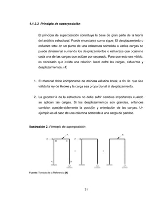 31
1.1.3.2 Principio de superposición
El principio de superposición constituye la base de gran parte de la teoría
del análisis estructural. Puede enunciarse como sigue: El desplazamiento o
esfuerzo total en un punto de una estructura sometida a varias cargas se
puede determinar sumando los desplazamientos o esfuerzos que ocasiona
cada una de las cargas que actúan por separado. Para que esto sea válido,
es necesario que exista una relación lineal entre las cargas, esfuerzos y
desplazamientos. (4)
1. El material debe comportarse de manera elástica lineal, a fin de que sea
válida la ley de Hooke y la carga sea proporcional al desplazamiento.
2. La geometría de la estructura no debe sufrir cambios importantes cuando
se aplican las cargas. Si los desplazamientos son grandes, entonces
cambian considerablemente la posición y orientación de las cargas. Un
ejemplo es el caso de una columna sometida a una carga de pandeo.
Ilustración 2. Principio de superposición
Fuente: Tomado de la Referencia (4)
 