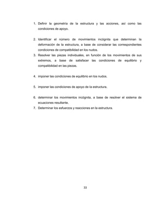 33
1. Definir la geometría de la estructura y las acciones, así como las
condiciones de apoyo.
2. Identificar el número de movimientos incógnita que determinan Ia
deformación de la estructura, a base de considerar las correspondientes
condiciones de compatibilidad en los nudos.
3. Resolver las piezas individuales, en función de los movimientos de sus
extremos, a base de satisfacer las condiciones de equilibrio y
compatibilidad en las piezas.
4. imponer las condiciones de equilibrio en los nudos.
5. imponer las condiciones de apoyo de Ia estructura.
6. determinar los movimientos incógnita, a base de resolver el sistema de
ecuaciones resultante.
7. Determinar los esfuerzos y reacciones en la estructura.
 