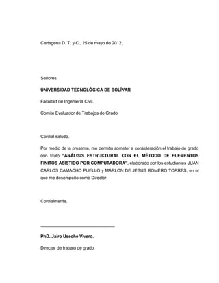 Cartagena D. T. y C., 25 de mayo de 2012.
Señores
UNIVERSIDAD TECNOLÓGICA DE BOLÍVAR
Facultad de Ingeniería Civil.
Comité Evaluador de Trabajos de Grado
Cordial saludo.
Por medio de la presente, me permito someter a consideración el trabajo de grado
con título “ANÁLISIS ESTRUCTURAL CON EL MÉTODO DE ELEMENTOS
FINITOS ASISTIDO POR COMPUTADORA”, elaborado por los estudiantes JUAN
CARLOS CAMACHO PUELLO y MARLON DE JESÚS ROMERO TORRES, en el
que me desempeño como Director.
Cordialmente.
_______________________________
PhD. Jairo Useche Vivero.
Director de trabajo de grado
 