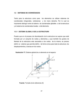 47
1.5 SISTEMAS DE COORDENADAS
Tanto para la estructura como para los elementos se utilizan sistemas de
coordenadas ortogonales, cartesianas y de mano derecha. Por lo cual es
importante distinguir entre el sistema de coordenadas globales o de la estructura
y el sistema de coordenadas locales o del elemento.
1.5.1 SISTEMA GLOBAL O DE LA ESTRUCTURA
Puesto que en el proceso de discretización de la estructura se supone que está
formada por un conjunto de nodos y elementos, y que también los grados de
libertad de la estructura esta asociados a los nodos de la misma, es preciso
definir un sistema que permita definir, de forma única para toda la estructura, los
desplazamientos y fuerzas en los nodos.
Fuente: Tomado de la referencia (5)
Ilustración 17. Sistema global de un elemento en el espacio
 