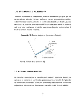 48
1.5.2 SISTEMA LOCAL O DEL ELEMENTO
Todas las propiedades de los elementos, como las dimensiones y al igual que las
cargas aplicada sobre los mismos y las fuerzas internas a que se ven sometidos,
deben referirse al sistema partículas de coordenadas de cada uno de ellos, que es
definido por el usuario al asignarle una orientación al elemento, es decir, al indicar
cuál es el nudo inicial y cual el final. Se supone que el sentido positivo del eje X
local, va del nudo inicial al nudo final.
Fuente: Tomado de la referencia (5)
1.6 MATRIZ DE TRANSFORMACIÓN
La matriz de transformación de coordenadas T sirve para determinar la matriz de
rigidez de un elemento en coordenadas globales a partir de la matriz de rigidez de
un elemento en coordenadas locales. En general se puede determinar la matriz de
rigidez de un elemento en un sistema de coordenadas a partir de otro conocido.
Ilustración 18. Sistema local de un elemento en el espacio
 