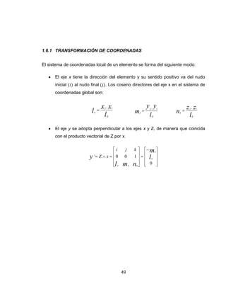 49
1.6.1 TRANSFORMACIÓN DE COORDENADAS
El sistema de coordenadas local de un elemento se forma del siguiente modo:
 El eje x tiene la dirección del elemento y su sentido positivo va del nudo
inicial al nudo final . Los coseno directores del eje x en el sistema de
coordenadas global son:
l
xx
l
ij
ij
x


l
yy
m
ij
ij
x


l
zz
n
ij
ij
x


 El eje y se adopta perpendicular a los ejes x y Z, de manera que coincida
con el producto vectorial de Z por x.






















0
100´ l
m
nml
y x
x
xxx
kji
xZ
 