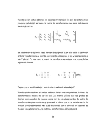 51
Puesto que en se han obtenido los cosenos directores de los ejes del sistema local
respecto del global; así pues, la matriz de transformación que pasa del sistema
local al global, es:
[ ]
[
⁄ ⁄
⁄ ⁄
]
Es posible que el eje local x sea paralelo al eje global Z; en este caso, la definición
anterior resulta incierta y es más conveniente seleccionar el eje y local paralelo al
eje Y global. En este caso la matriz de transformación adopta una u otra de las
siguientes formas:
[ ] [ ] (17.6)
Según que el sentido del eje x sea el mismo o el contrario del eje Z.
Puesto que los vectores en ambos sistemas tienen seis componentes, la matriz de
transformación deberá de ser de 6x6. Así mismo, puesto que los grados de
libertad corresponden de manera única con los desplazamientos, la matriz de
transformación para momentos y giros será la misma que la de transformación de
fuerzas y desplazamientos. Así, pues de acuerdo con el orden de los vectores de
fuerzas y desplazamientos, la matriz de transformación completa será
 