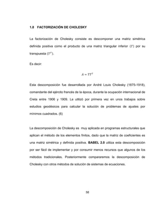 58
1.8 FACTORIZACIÓN DE CHOLESKY
La factorización de Cholesky consiste es descomponer una matriz simétrica
definida positiva como el producto de una matriz triangular inferior por su
transpuesta .
Es decir:
Esta descomposición fue desarrollada por André Louis Cholesky (1875-1918),
comandante del ejército francés de la época, durante la ocupación internacional de
Creta entre 1906 y 1909. La utilizó por primera vez en unos trabajos sobre
estudios geodésicos para calcular la solución de problemas de ajustes por
mínimos cuadrados. (6)
La descomposición de Cholesky es muy aplicada en programas estructurales que
aplican el método de los elementos finitos, dado que la matriz de coeficientes es
una matriz simétrica y definida positiva. BABEL 2.0 utiliza esta descomposición
por ser fácil de implementar y por consumir menos recursos que algunos de los
métodos tradicionales. Posteriormente compararemos la descomposición de
Cholesky con otros métodos de solución de sistemas de ecuaciones.
 