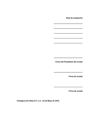 Nota de aceptación
_____________________________
_____________________________
_____________________________
_____________________________
_____________________________
_____________________________
Firma del Presidente del Jurado
_____________________________
Firma de Jurado
_____________________________
Firma de Jurado
Cartagena de Indias D.T. y C., 25 de Mayo de 2012.
 