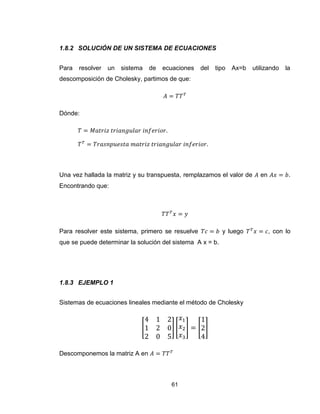 61
1.8.2 SOLUCIÓN DE UN SISTEMA DE ECUACIONES
Para resolver un sistema de ecuaciones del tipo Ax=b utilizando la
descomposición de Cholesky, partimos de que:
Dónde:
Una vez hallada la matriz y su transpuesta, remplazamos el valor de en .
Encontrando que:
Para resolver este sistema, primero se resuelve y luego , con lo
que se puede determinar la solución del sistema A x = b.
1.8.3 EJEMPLO 1
Sistemas de ecuaciones lineales mediante el método de Cholesky
[ ] [ ] [ ]
Descomponemos la matriz A en
 
