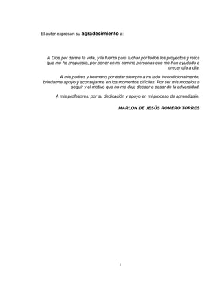 I
El autor expresan su agradecimiento a:
A Dios por darme la vida, y la fuerza para luchar por todos los proyectos y retos
que me he propuesto, por poner en mi camino personas que me han ayudado a
crecer día a día.
A mis padres y hermano por estar siempre a mi lado incondicionalmente,
brindarme apoyo y aconsejarme en los momentos difíciles. Por ser mis modelos a
seguir y el motivo que no me deje decaer a pesar de la adversidad.
A mis profesores, por su dedicación y apoyo en mi proceso de aprendizaje,
MARLON DE JESÚS ROMERO TORRES
 