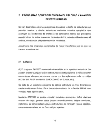 72
2 PROGRAMAS COMERCIALES PARA EL CÁLCULO Y ANÁLISIS
DE ESTRUCTURAS.
Se han desarrollado diversos programas de análisis y diseño de estructuras que
permiten analizar y diseñar estructuras mediantes modelos apropiados que
asemejen las condiciones de análisis a las condiciones reales. Las principales
características de estos programas dependen de los métodos utilizados para el
análisis, visualización y la presentación de resultados.
Actualmente los programas comerciales de mayor importancia son los que se
trataran a continuación:
2.1 SAP2000
(8).El programa SAP2000 es uno del software líder en la ingeniería estructural. Se
pueden analizar cualquier tipo de estructuras con este programa, e incluso diseñar
elemento por elemento de manera precisa con los reglamentos más conocidos
(ACI En EU, RCDF en México, EUROCODIGO en Europa, etc.).
Se trata de un excelente programa de cálculo estructural en tres dimensiones
mediante elementos finitos. Es el descendiente directo de la familia SAP90, muy
conocida hace algunos años.
Mediante SAP2000 es posible modelar complejas geometrías, definir diversos
estados de carga, generar pesos propios automáticamente, asignar secciones,
materiales, así como realizar cálculos estructurales de hormigón y acero basados,
entre otras normativas, en los Euro códigos vigentes.
 