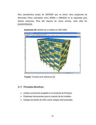 73
Otra característica propia de SAP2000 que no tienen otros programas de
elementos finitos avanzados como ADINA o ABAQUS es la capacidad para
diseñar secciones. Para ello dispone de varias normas, entre ellas los
EUROCÓDIGOS.
Fuente: Tomado de la referencia (9)
2.1.1 Principales Beneficios
 Interfaz sumamente amigable en el ambiente de Windows.
 Poderosas herramientas para la creación de los modelos.
 Códigos de diseño de USA y otros códigos internacionales.
Ilustración 26. Modelo de un edificio en SAP 2000.
 