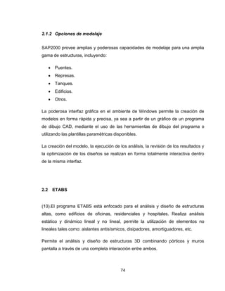 74
2.1.2 Opciones de modelaje
SAP2000 provee amplias y poderosas capacidades de modelaje para una amplia
gama de estructuras, incluyendo:
 Puentes.
 Represas.
 Tanques.
 Edificios.
 Otros.
La poderosa interfaz gráfica en el ambiente de Windows permite la creación de
modelos en forma rápida y precisa, ya sea a partir de un gráfico de un programa
de dibujo CAD, mediante el uso de las herramientas de dibujo del programa o
utilizando las plantillas paramétricas disponibles.
La creación del modelo, la ejecución de los análisis, la revisión de los resultados y
la optimización de los diseños se realizan en forma totalmente interactiva dentro
de la misma interfaz.
2.2 ETABS
(10).El programa ETABS está enfocado para el análisis y diseño de estructuras
altas, como edificios de oficinas, residenciales y hospitales. Realiza análisis
estático y dinámico lineal y no lineal, permite la utilización de elementos no
lineales tales como: aislantes antisísmicos, disipadores, amortiguadores, etc.
Permite el análisis y diseño de estructuras 3D combinando pórticos y muros
pantalla a través de una completa interacción entre ambos.
 