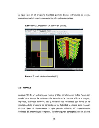 75
Al igual que en el programa Sap2000 permite diseñar estructuras de acero,
concreto armado tomando en cuenta las principales normativas.
Fuente: Tomado de la referencia (11)
2.3 ABAQUS
Abaqus (10). Es un software para realizar análisis por elementos finitos. Puede ser
usado para simular la respuesta de estructuras o cuerpos sólidos a cargas,
impactos, esfuerzos térmicos, etc. y visualizar los resultados por medio de la
simulación.Este programa es conocido por su habilidad y eficacia para resolver
muchos tipos de simulaciones, lo que permite entender el comportamiento
detallado de ensamblajes complejos, explorar algunos conceptos para un diseño
Ilustración 27. Modelo de un pórtico en ETABS.
 