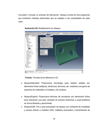 76
innovador o simular un proceso de fabricación. Abaqus consta de tres programas
que contienen módulos adicionales que se adaptan a las necesidades de cada
caso:
Fuente: Tomado de la referencia (12)
 Abaqus/Standard: Proporciona tecnología para realizar análisis por
elementos finitos estáticos, dinámicos, térmicos, etc. mediante una gama de
opciones de materiales no lineales y de contacto.
 Abaqus/Explicit: Proporciona técnicas de simulación por elementos finitos
para solucionar una gran variedad de eventos dinámicos y quasi-estáticos
en forma eficiente y aproximada
 Abaqus/CAE: Pre y post procesador de abaqus con ambiente de modelado
y acceso directo a modelos CAD, mallados avanzados y herramientas de
Ilustración 28. Modelamiento en abaqus.
 