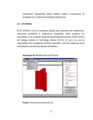 77
visualización. Abaqus/CAE integra modelos, análisis y visualización de
resultados en un ambiente consistente y fácil de usar.
2.4 GT STRUDL
El GT STRUDL (10) es un programa utilizado para ingeniería civil, instalaciones,
estructuras petrolíferas e instalaciones industriales. Dicho programa fue
desarrollado en el “Computer Aided Structural Engineering Center (CASE Center),
del Georgia Institute of Technology, Atlanta, E.E.U.U el cual a su vez es
responsable de la investigación científica, desarrollo, control de calidad así como
la distribución y los servicios técnicos del sistema.
Fuente: Tomado de la referencia (13)
Ilustración 29. Modelamiento en GT Strudl.
 