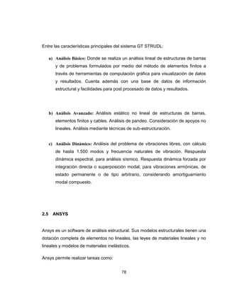 78
Entre las características principales del sistema GT STRUDL:
a) Análisis Básico: Donde se realiza un análisis lineal de estructuras de barras
y de problemas formulados por medio del método de elementos finitos a
través de herramientas de computación gráfica para visualización de datos
y resultados. Cuenta además con una base de datos de información
estructural y facilidades para post procesado de datos y resultados.
b) Análisis Avanzado: Análisis estático no lineal de estructuras de barras,
elementos finitos y cables. Análisis de pandeo. Consideración de apoyos no
lineales. Análisis mediante técnicas de sub-estructuración.
c) Análisis Dinámico: Análisis del problema de vibraciones libres, con cálculo
de hasta 1.500 modos y frecuencia naturales de vibración. Respuesta
dinámica espectral, para análisis sísmico. Respuesta dinámica forzada por
integración directa o superposición modal, para vibraciones armónicas, de
estado permanente o de tipo arbitrario, considerando amortiguamiento
modal compuesto.
2.5 ANSYS
Ansys es un software de análisis estructural. Sus modelos estructurales tienen una
dotación completa de elementos no lineales, las leyes de materiales lineales y no
lineales y modelos de materiales inelásticos.
Ansys permite realizar tareas como:
 