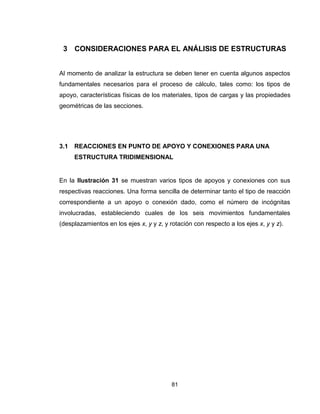 81
3 CONSIDERACIONES PARA EL ANÁLISIS DE ESTRUCTURAS
Al momento de analizar la estructura se deben tener en cuenta algunos aspectos
fundamentales necesarios para el proceso de cálculo, tales como: los tipos de
apoyo, características físicas de los materiales, tipos de cargas y las propiedades
geométricas de las secciones.
3.1 REACCIONES EN PUNTO DE APOYO Y CONEXIONES PARA UNA
ESTRUCTURA TRIDIMENSIONAL
En la Ilustración 31 se muestran varios tipos de apoyos y conexiones con sus
respectivas reacciones. Una forma sencilla de determinar tanto el tipo de reacción
correspondiente a un apoyo o conexión dado, como el número de incógnitas
involucradas, estableciendo cuales de los seis movimientos fundamentales
(desplazamientos en los ejes x, y y z, y rotación con respecto a los ejes x, y y z).
 