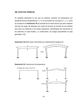 93
3.6 EFECTOS TÉRMICOS
En aquellos elementos en los que se presenta variación de temperatura con
gradiente térmico (temperaturas y en los bordes de una pieza y , como
se muestra en la Ilustración 34 se procede de la misma forma que para cualquier
otro tipo de carga. Se bloquean los nudos de la barra en función de sus enlaces
que unen sus extremos a los nudos respectivos, calculándose las reacciones en
los extremos en ejes locales, y a continuación, las cargas equivalentes en ejes
generales. (19)
Ilustración 34.Deformacion del pórtico por calentamiento desigual ab.
Ilustración 35. Variaciones de temperatura
 