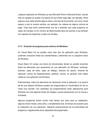 97
cualquier aplicación de Windows ya sea Microsoft Word o Microsoft Excel, cuando
este es cargado se queda a la espera de que usted haga algo, por ejemplo, Word
espera a que usted escriba alguna carta u otro tipo de documento, así como, Excel
espera a que el usuario escriba, por ejemplo, los valores de alguna nómina de
pago. Todo esto dicho anteriormente nos da a entender que cada programa es
capaz de manejar un sin número de determinados tipos de eventos y que también
son capaces de responder a cada uno de ellos.
4.1.2 Creación de programa para entorno de Windows
En Visual Basic 6.0 es posible crear todo tipo de aplicación para Windows,
pudiendo incorporar todas las características y elementos de un programa típico
de Windows.
Visual Basic 6.0 posee una barra de herramientas donde es posible encontrar
todos los elementos que apreciamos en una aplicación de Windows: ventanas,
botones, cajas de texto, cajas de diálogo, botones de opción, botones de
selección, barras de desplazamiento, gráficos, menús, en general, todo objeto
visible en una aplicación de Windows.
Prácticamente, todos los elementos de interacción entre la aplicación y el usuario
de los que dispone Windows pueden ser programados en Visual Basic 6.0 de un
modo muy sencillo. Con asiduidad, los programadores crean aplicaciones para
Windows con solo algunas líneas de códigos y pocas operaciones con el mouse y
el teclado.
Algunos programas toman mucho más tiempo que otros para su realización,
algunos toman meses, otros años, o simplemente días. El tiempo de duración para
la realización de una aplicación, depende exclusivamente de la profundidad del
programa y regularmente de la capacidad del programador.
 