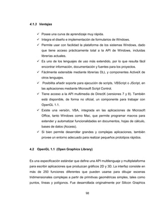 98
4.1.3 Ventajas
 Posee una curva de aprendizaje muy rápida.
 Integra el diseño e implementación de formularios de Windows.
 Permite usar con facilidad la plataforma de los sistemas Windows, dado
que tiene acceso prácticamente total a la API de Windows, incluidas
librerías actuales.
 Es uno de los lenguajes de uso más extendido, por lo que resulta fácil
encontrar información, documentación y fuentes para los proyectos.
 Fácilmente extensible mediante librerías DLL y componentes ActiveX de
otros lenguajes.
 Posibilita añadir soporte para ejecución de scripts, VBScript o JScript, en
las aplicaciones mediante Microsoft Script Control.
 Tiene acceso a la API multimedia de DirectX (versiones 7 y 8). También
está disponible, de forma no oficial, un componente para trabajar con
OpenGL 1.1.
 Existe una versión, VBA, integrada en las aplicaciones de Microsoft
Office, tanto Windows como Mac, que permite programar macros para
extender y automatizar funcionalidades en documentos, hojas de cálculo,
bases de datos (Access).
 Si bien permite desarrollar grandes y complejas aplicaciones, también
provee un entorno adecuado para realizar pequeños prototipos rápidos.
4.2 OpenGL 1.1 (Open Graphics Library)
Es una especificación estándar que define una API multilenguaje y multiplataforma
para escribir aplicaciones que produzcan gráficos 2D y 3D. La interfaz consiste en
más de 250 funciones diferentes que pueden usarse para dibujar escenas
tridimensionales complejas a partir de primitivas geométricas simples, tales como
puntos, líneas y polígonos. Fue desarrollada originalmente por Silicon Graphics
 