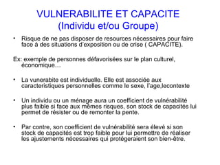 VULNERABILITE ET CAPACITE (Individu et/ou Groupe) Risque de ne pas disposer de resources nécessaires pour faire face à des situations d’exposition ou de crise ( CAPACITE).  Ex: exemple de personnes défavorisées sur le plan culturel, économique…  La vunerabite est individuelle. Elle est associée aux caracteristiques personnelles comme le sexe, l’age,lecontexte Un individu ou un ménage aura un coefficient de vulnérabilité plus faible si face aux mêmes risques, son stock de capacités lui permet de résister ou de remonter la pente.  Par contre, son coefficient de vulnérabilité sera élevé si son stock de capacités est trop faible pour lui permettre de réaliser les ajustements nécessaires qui protégeraient son bien-être.  
