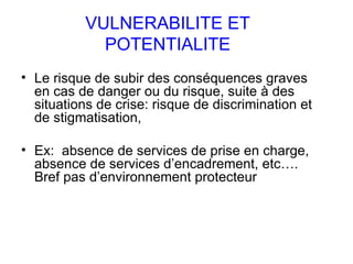 VULNERABILITE ET   POTENTIALITE Le risque de subir des conséquences graves en cas de danger ou du risque, suite à des situations de crise: risque de discrimination et de stigmatisation,  Ex:  absence de services de prise en charge, absence de services d’encadrement, etc…. Bref pas d’environnement protecteur 