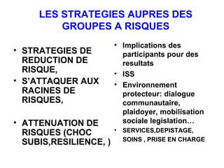 LES STRATEGIES AUPRES DES GROUPES A RISQUES STRATEGIES DE REDUCTION DE RISQUE, S’ATTAQUER AUX RACINES DE RISQUES, ATTENUATION DE RISQUES (CHOC SUBIS,RESILIENCE, ) Implications des participants pour des resultats ISS Environnement protecteur: dialogue communautaire, plaidoyer, mobilisation sociale legislation… SERVICES,DEPISTAGE, SOINS , PRISE EN CHARGE 