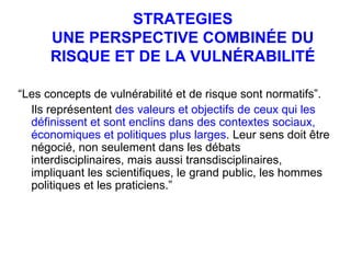 STRATEGIES UNE PERSPECTIVE COMBINÉE DU RISQUE ET DE LA VULNÉRABILITÉ “ Les concepts de vulnérabilité et de risque sont normatifs”.  Ils représentent  des valeurs et objectifs de ceux qui les définissent et sont enclins dans des contextes sociaux, économiques et politiques plus larges . Leur sens doit être négocié, non seulement dans les débats interdisciplinaires, mais aussi transdisciplinaires, impliquant les scientifiques, le grand public, les hommes politiques et les praticiens.”  