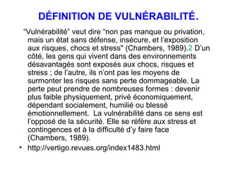 DÉFINITION DE VULNÉRABILITÉ . “ Vulnérabilité” veut dire “non pas manque ou privation, mais un état sans défense, insécure, et l’exposition aux risques, chocs et stress" (Chambers, 1989). 2  D’un côté, les gens qui vivent dans des environnements désavantagés sont exposés aux chocs, risques et stress ; de l’autre, ils n’ont pas les moyens de surmonter les risques sans perte dommageable. La perte peut prendre de nombreuses formes : devenir plus faible physiquement, privé économiquement, dépendant socialement, humilié ou blessé émotionnellement.  La vulnérabilité dans ce sens est l’opposé de la sécurité. Elle se réfère aux stress et contingences et à la difficulté d’y faire face (Chambers, 1989).  http://vertigo.revues.org/index1483.html 