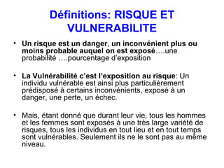 Définitions: RISQUE ET VULNERABILITE Un risque est un danger ,  un inconvénient plus ou moins probable auquel on est exposé ….une probabilité ….pourcentage d’exposition La Vulnérabilité c’est l’exposition au risque : Un individu vulnérable est ainsi plus particulièrement prédisposé à certains inconvénients, exposé à un danger, une perte, un échec.  Mais, étant donné que durant leur vie, tous les hommes et les femmes sont exposés à une très large variété de risques, tous les individus en tout lieu et en tout temps sont vulnérables. Seulement ils ne le sont pas au même niveau.  