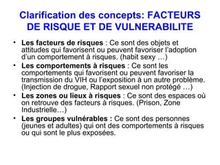 Clarification des concepts: FACTEURS DE RISQUE ET DE VULNERABILITE Les facteurs de risques  : Ce sont des objets et attitudes qui favorisent ou peuvent favoriser l’adoption d’un comportement à risques. (habit sexy …)  Les comportements à risques  : Ce sont les comportements qui favorisent ou peuvent favoriser la transmission du VIH ou l’exposition à un autre problème. (Injection de drogue, Rapport sexuel non protégé …) Les zones ou lieux à risques  : Ce sont des espaces où on retrouve des facteurs à risques. (Prison, Zone Industrielle…) Les groupes vulnérables :  Ce sont des personnes (jeunes et adultes) qui ont des comportements à risques ou qui sont le plus exposées. 