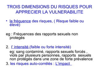 TROIS DIMENSIONS DU RISQUES POUR APPRECIER LA VULNERABILITE la fréquence  des risques, ( Risque faible ou élevé) eg : Fréquences des rapports sexuels non protegés 2.  l’ intensité ,(faible ou forte intensité)  eg: sang contaminé, rapports sexuels forcés , viols par plusieurs personnes, rapports  sexuels non protégés dans une zone de forte prévalence 3.  les risques auto-corrélés :  L’impact  