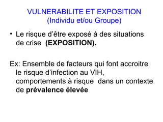 VULNERABILITE ET   EXPOSITION (Individu et/ou Groupe) Le risque d’être exposé à des situations de crise  (EXPOSITION).   Ex: Ensemble de facteurs qui font accroitre le risque d’infection au VIH, comportements à risque  dans un contexte de  prévalence élevée 